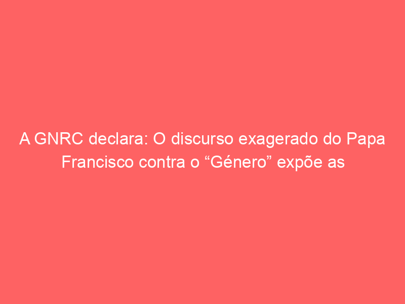 A GNRC declara: O discurso exagerado do Papa Francisco contra o “Género” expõe as contradições no seu propósito de apoio pastoral a pessoas LGBTI