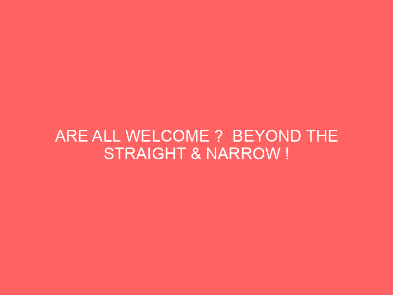 ARE ALL WELCOME ? BEYOND THE STRAIGHT & NARROW !