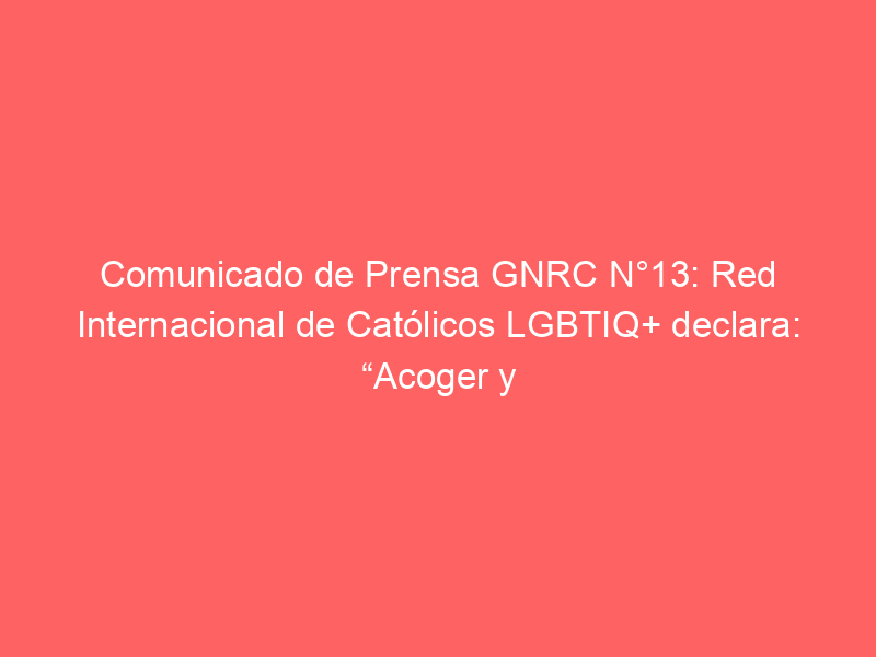 Comunicado de Prensa GNRC N°13: Red Internacional de Católicos LGBTIQ+ declara: “Acoger y escuchar a las personas LGBTIQ+ y sus familias – no excluirlas – es el llamado del Papa Francisco a nuestros Pastores”