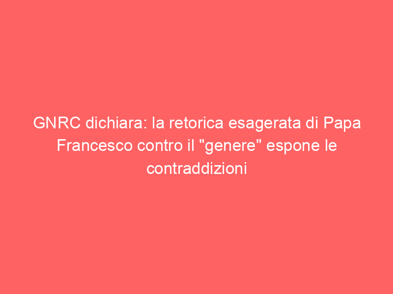 GNRC dichiara: la retorica esagerata di Papa Francesco contro il “genere” espone le contraddizioni della sua pastorale per le persone LGBTI