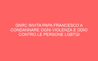 GNRC INVITA PAPA FRANCESCO A CONDANNARE OGNI VIOLENZA E ODIO CONTRO LE PERSONE LGBTQI