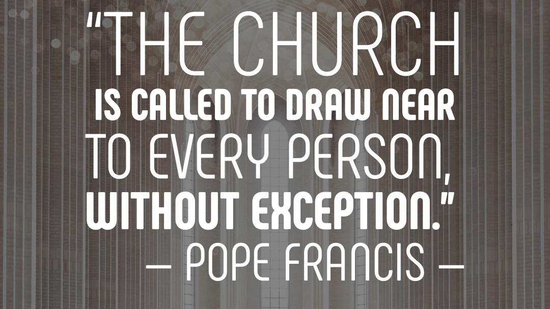 “The Church is called to draw near to every person, without exception.” — Pope Francis