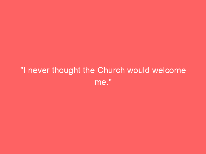 “I never thought the Church would welcome me.”