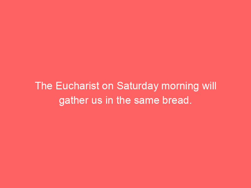 The Eucharist on Saturday morning will gather us in the same bread.
